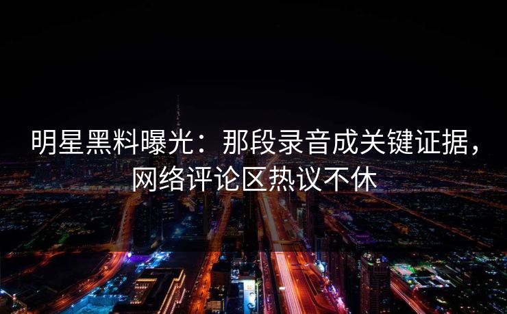 明星黑料曝光：那段录音成关键证据，网络评论区热议不休