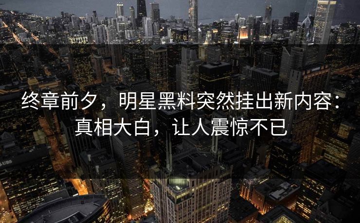 终章前夕，明星黑料突然挂出新内容：真相大白，让人震惊不已