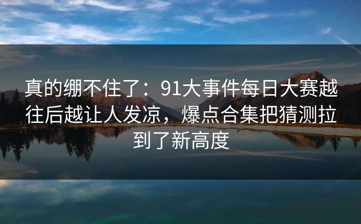 真的绷不住了:91大事件每日大赛越往后越让人发凉,爆点合集把猜测拉到了新高度 真的绷不住了:91大事件每日大赛越往后越让人发凉,爆点合集把猜测拉到了新高度