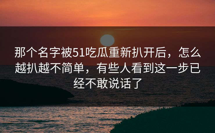 那个名字被51吃瓜重新扒开后,怎么越扒越不简单,有些人看到这一步已经不敢说话了 那个名字被51吃瓜重新扒开后,怎么越扒越不简单,有些人看到这一步已经不敢说话了