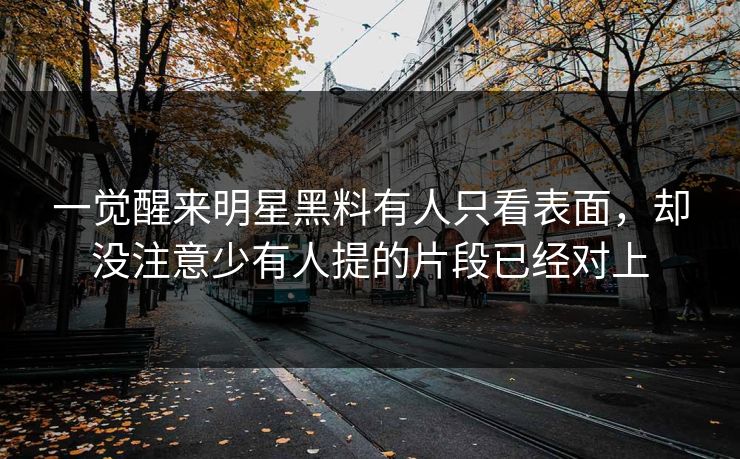 一觉醒来明星黑料有人只看表面,却没注意少有人提的片段已经对上 一觉醒来明星黑料有人只看表面,却没注意少有人提的片段已经对上