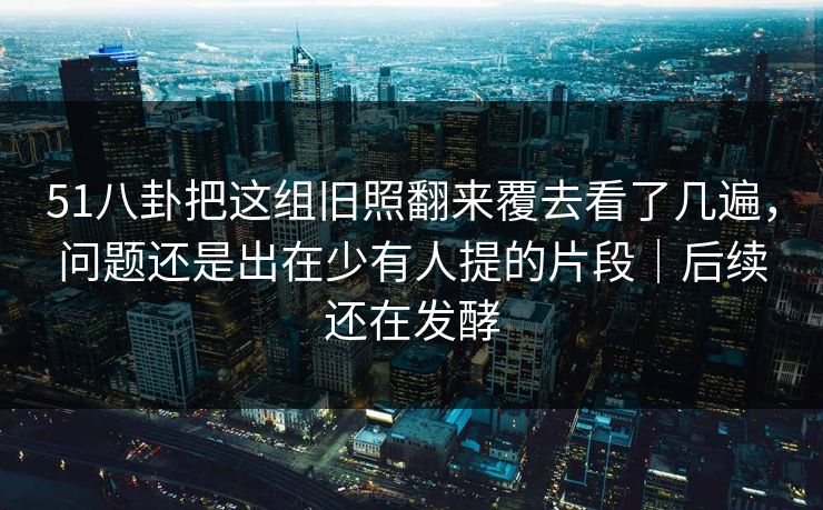 51八卦把这组旧照翻来覆去看了几遍,问题还是出在少有人提的片段|后续还在发酵 51八卦把这组旧照翻来覆去看了几遍,问题还是出在少有人提的片段|后续还在发酵