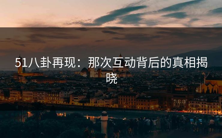 51八卦再现:那次互动背后的真相揭晓 51八卦再现:那次互动背后的真相揭晓