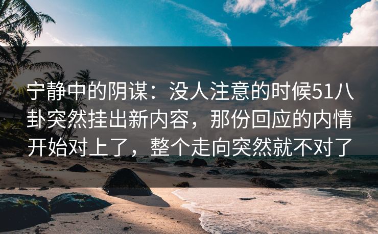 宁静中的阴谋:没人注意的时候51八卦突然挂出新内容,那份回应的内情开始对上了,整个走向突然就不对了 宁静中的阴谋:没人注意的时候51八卦突然挂出新内容,那份回应的内情开始对上了,整个走向突然就不对了