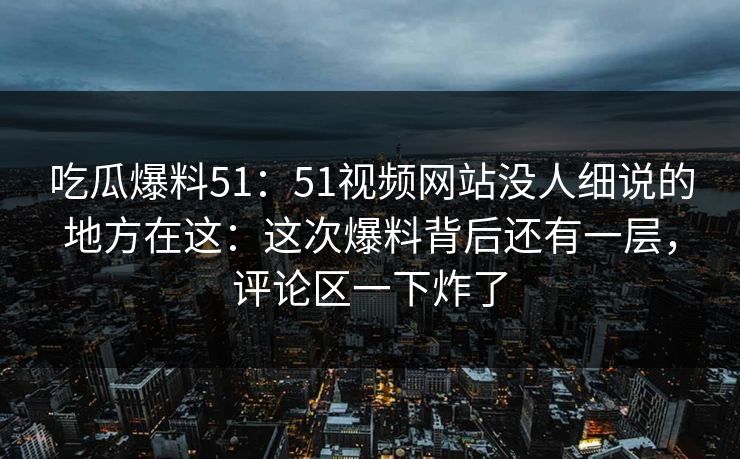 吃瓜爆料51:51视频网站没人细说的地方在这:这次爆料背后还有一层,评论区一下炸了 吃瓜爆料51:51视频网站没人细说的地方在这:这次爆料背后还有一层,评论区一下炸了