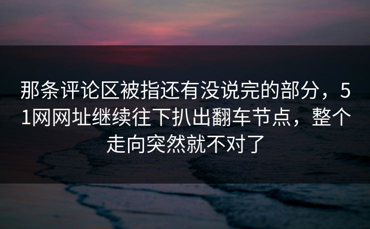 那条评论区被指还有没说完的部分，51网网址继续往下扒出翻车节点，整个走向突然就不对了