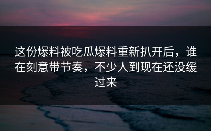 这份爆料被吃瓜爆料重新扒开后,谁在刻意带节奏,不少人到现在还没缓过来 这份爆料被吃瓜爆料重新扒开后,谁在刻意带节奏,不少人到现在还没缓过来