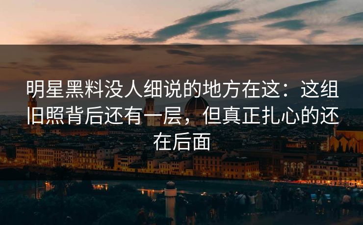 明星黑料没人细说的地方在这:这组旧照背后还有一层,但真正扎心的还在后面 明星黑料没人细说的地方在这:这组旧照背后还有一层,但真正扎心的还在后面