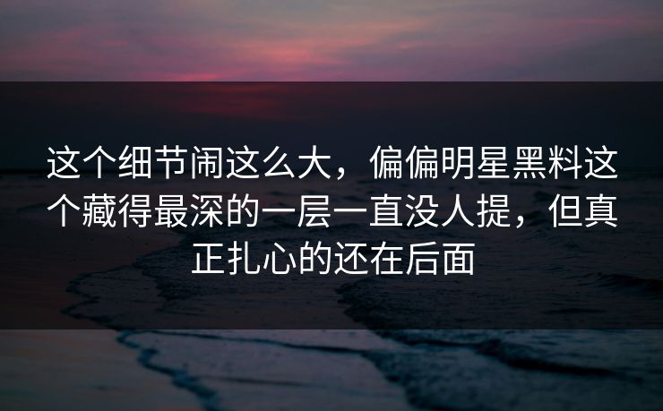 这个细节闹这么大,偏偏明星黑料这个藏得最深的一层一直没人提,但真正扎心的还在后面 这个细节闹这么大,偏偏明星黑料这个藏得最深的一层一直没人提,但真正扎心的还在后面