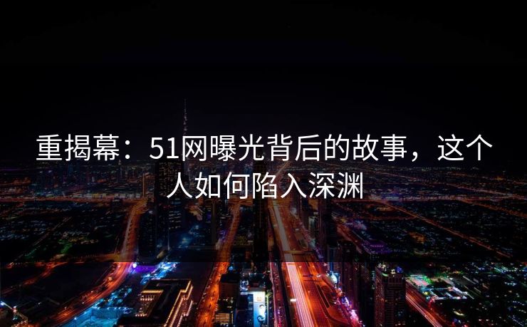 重揭幕:51网曝光背后的故事,这个人如何陷入深渊 重揭幕:51网曝光背后的故事,这个人如何陷入深渊