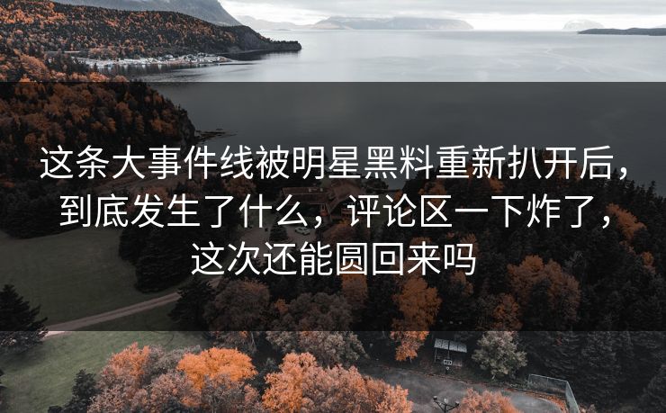 这条大事件线被明星黑料重新扒开后,到底发生了什么,评论区一下炸了,这次还能圆回来吗 这条大事件线被明星黑料重新扒开后,到底发生了什么,评论区一下炸了,这次还能圆回来吗