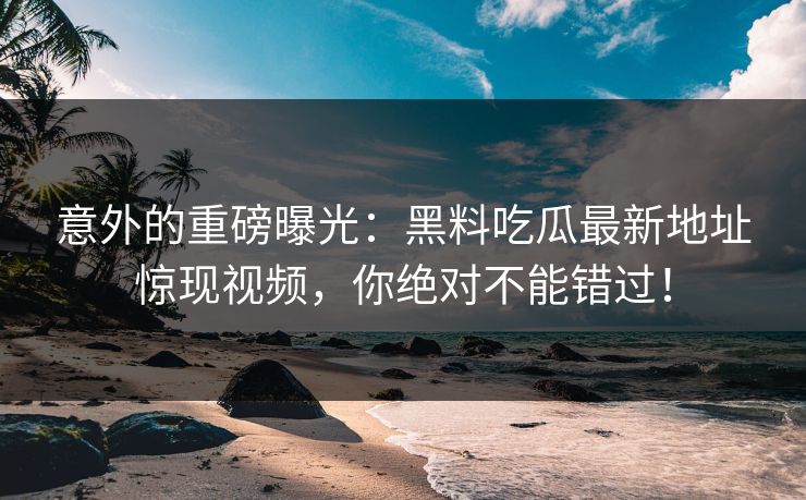 意外的重磅曝光:黑料吃瓜最新地址惊现视频,你绝对不能错过! 意外的重磅曝光:黑料吃瓜最新地址惊现视频,你绝对不能错过!