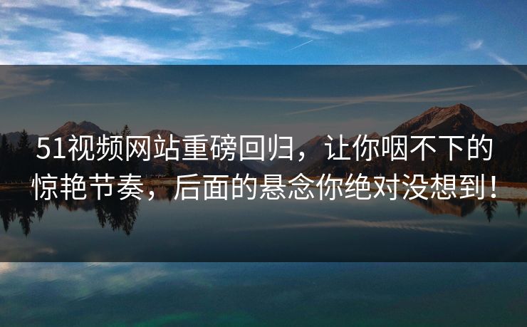 51视频网站重磅回归,让你咽不下的惊艳节奏,后面的悬念你绝对没想到! 51视频网站重磅回归,让你咽不下的惊艳节奏,后面的悬念你绝对没想到!
