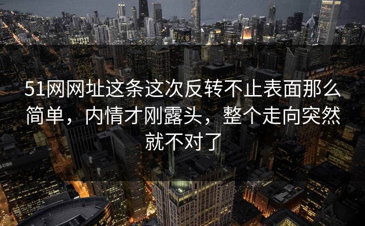 51网网址这条这次反转不止表面那么简单，内情才刚露头，整个走向突然就不对了